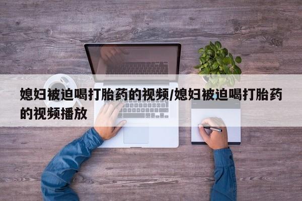 网上米索前列醇在线购买，媳妇被迫喝打胎药的视频/媳妇被迫喝打胎药的视频播放