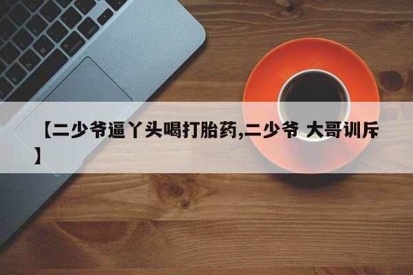网上米索前列醇在线购买，【二少爷逼丫头喝打胎药,二少爷 大哥训斥】