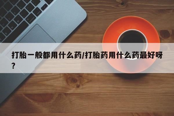网上米索前列醇在线购买，打胎一般都用什么药/打胎药用什么药最好呀?