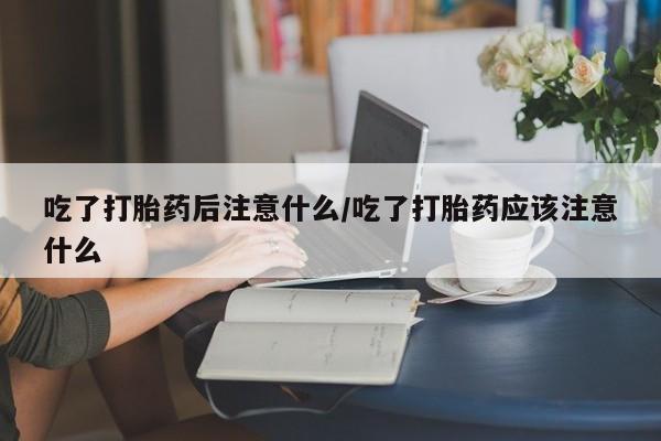网上米索前列醇在线购买，吃了打胎药后注意什么/吃了打胎药应该注意什么