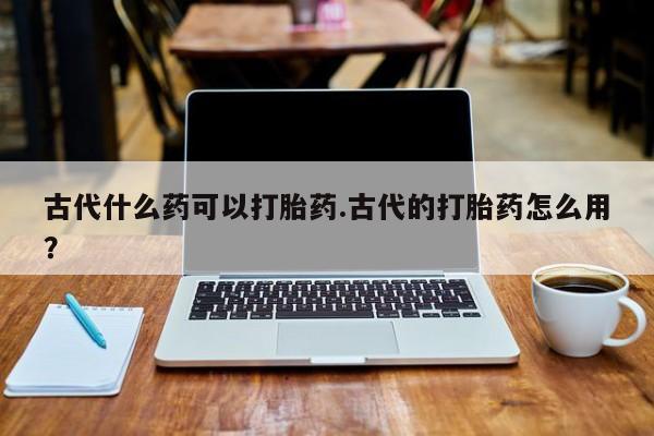 网上米索前列醇在线购买，古代什么药可以打胎药.古代的打胎药怎么用？