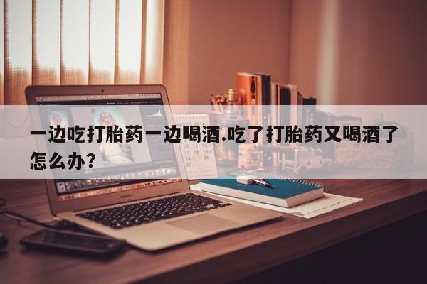 网上米索前列醇在线购买，一边吃打胎药一边喝酒.吃了打胎药又喝酒了怎么办？