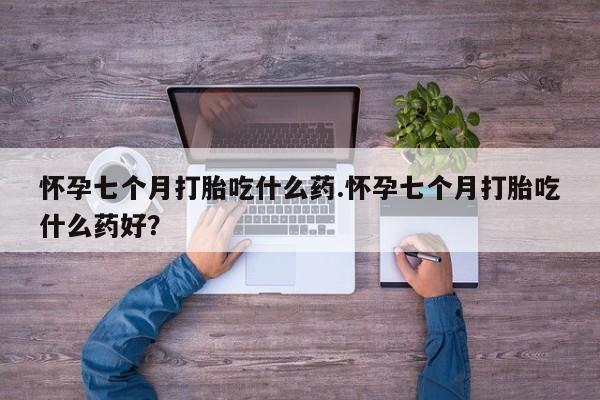 网上米索前列醇在线购买，怀孕七个月打胎吃什么药.怀孕七个月打胎吃什么药好？