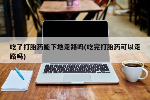 网上米索前列醇在线购买，吃了打胎药能下地走路吗(吃完打胎药可以走路吗)