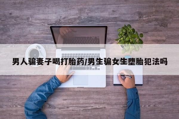 网上米索前列醇在线购买，男人骗妻子喝打胎药/男生骗女生堕胎犯法吗