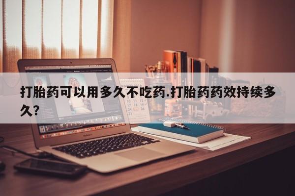 网上米索前列醇在线购买，打胎药可以用多久不吃药.打胎药药效持续多久？