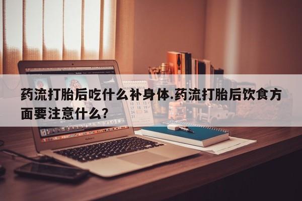 网上米索前列醇在线购买，药流打胎后吃什么补身体.药流打胎后饮食方面要注意什么？