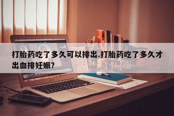 网上米索前列醇在线购买，打胎药吃了多久可以排出.打胎药吃了多久才出血排妊娠？
