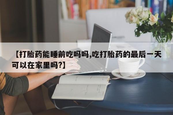 网上米索前列醇在线购买，【打胎药能睡前吃吗吗,吃打胎药的最后一天可以在家里吗?】