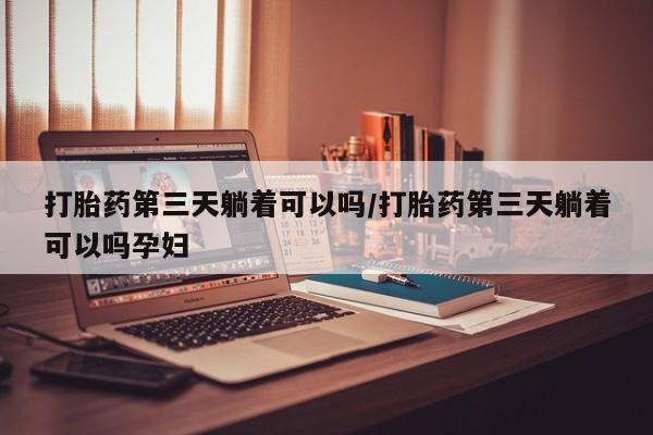 网上米索前列醇在线购买，打胎药第三天躺着可以吗/打胎药第三天躺着可以吗孕妇