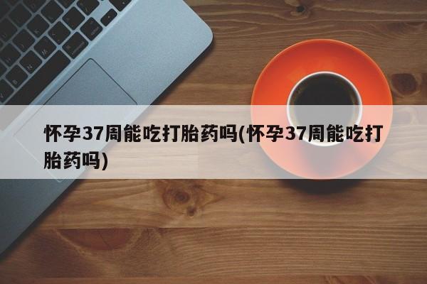 网上米索前列醇在线购买，怀孕37周能吃打胎药吗(怀孕37周能吃打胎药吗)