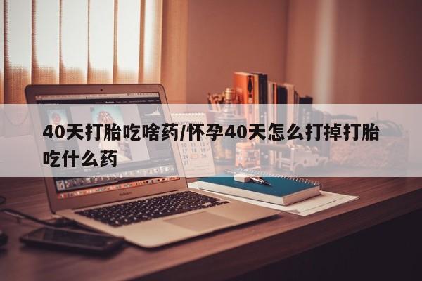 网上米索前列醇在线购买，40天打胎吃啥药/怀孕40天怎么打掉打胎吃什么药
