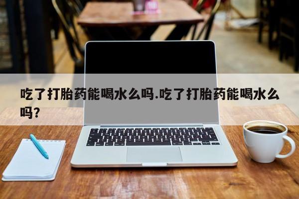 网上米索前列醇在线购买，吃了打胎药能喝水么吗.吃了打胎药能喝水么吗？