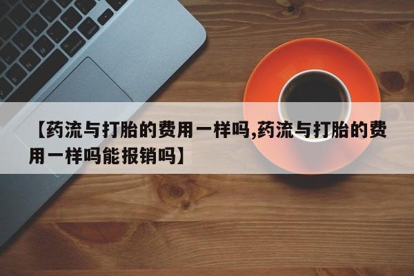 网上米索前列醇在线购买，【药流与打胎的费用一样吗,药流与打胎的费用一样吗能报销吗】