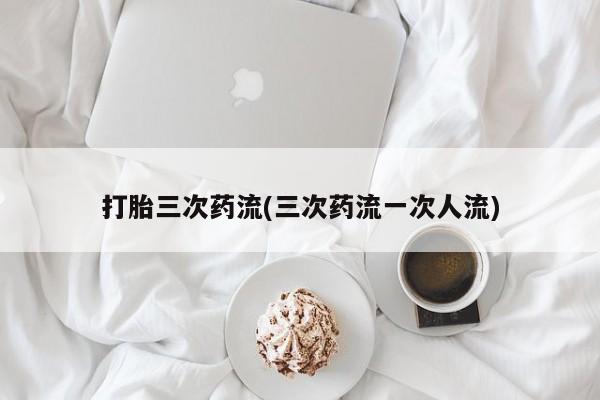 网上米索前列醇在线购买，打胎三次药流(三次药流一次人流)