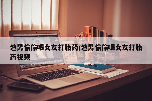 网上米索前列醇在线购买，渣男偷偷喂女友打胎药/渣男偷偷喂女友打胎药视频