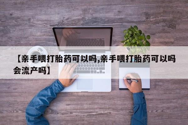网上米索前列醇在线购买，【亲手喂打胎药可以吗,亲手喂打胎药可以吗会流产吗】