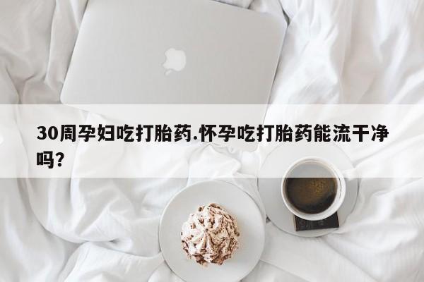 网上米索前列醇在线购买，30周孕妇吃打胎药.怀孕吃打胎药能流干净吗？