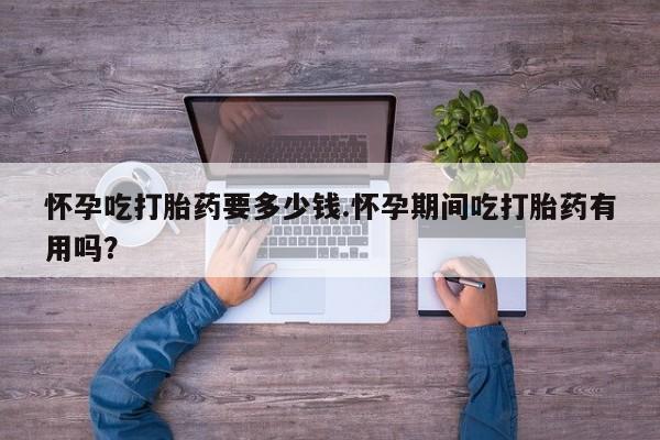 网上米索前列醇在线购买，怀孕吃打胎药要多少钱.怀孕期间吃打胎药有用吗？