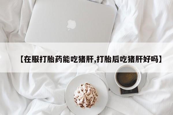 网上米索前列醇在线购买，【在服打胎药能吃猪肝,打胎后吃猪肝好吗】