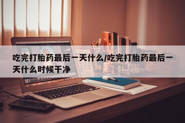 网上米索前列醇在线购买，吃完打胎药最后一天什么/吃完打胎药最后一天什么时候干净