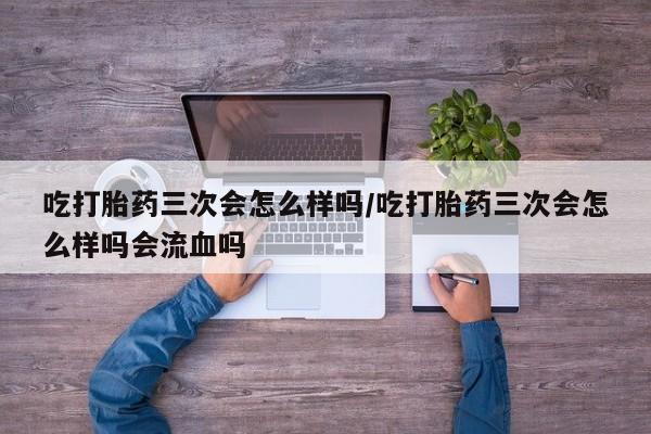 网上米索前列醇在线购买，吃打胎药三次会怎么样吗/吃打胎药三次会怎么样吗会流血吗