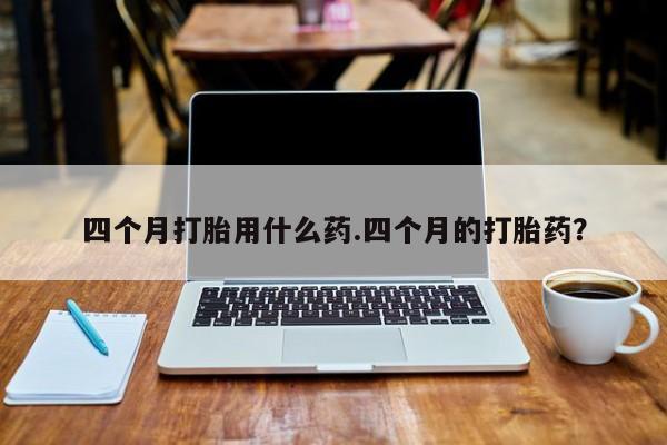 网上米索前列醇在线购买，四个月打胎用什么药.四个月的打胎药？