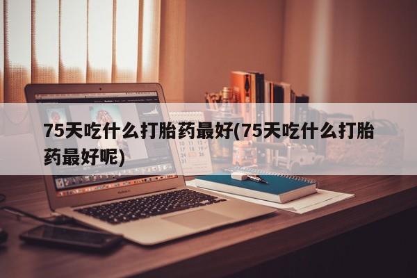 网上米索前列醇在线购买，75天吃什么打胎药最好(75天吃什么打胎药最好呢)