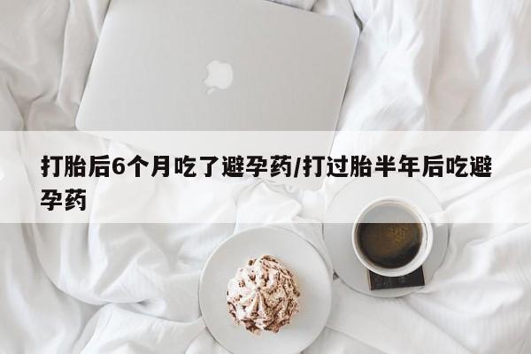 网上米索前列醇在线购买，打胎后6个月吃了避孕药/打过胎半年后吃避孕药