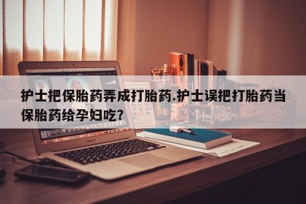 网上米索前列醇在线购买，护士把保胎药弄成打胎药.护士误把打胎药当保胎药给孕妇吃？