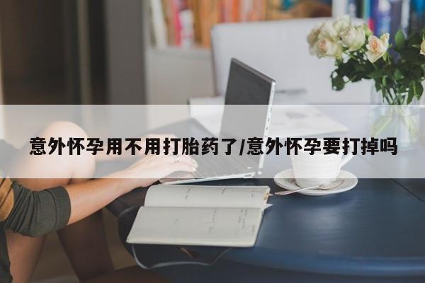 网上米索前列醇在线购买，意外怀孕用不用打胎药了/意外怀孕要打掉吗