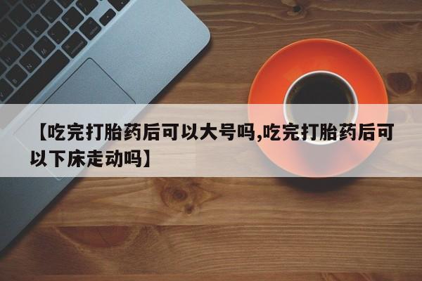 网上米索前列醇在线购买，【吃完打胎药后可以大号吗,吃完打胎药后可以下床走动吗】