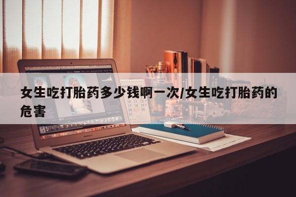 网上米索前列醇在线购买，女生吃打胎药多少钱啊一次/女生吃打胎药的危害
