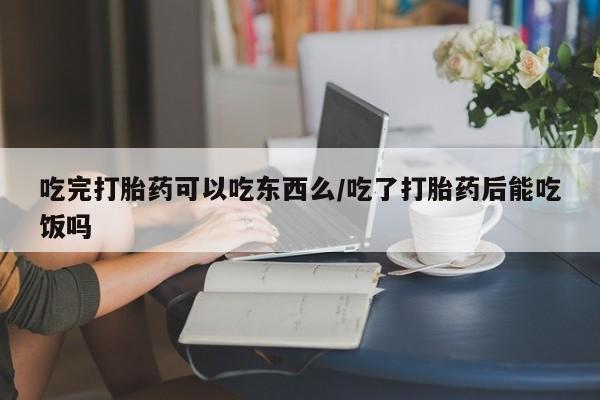 网上米索前列醇在线购买，吃完打胎药可以吃东西么/吃了打胎药后能吃饭吗
