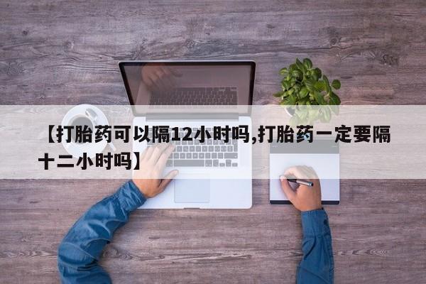 网上米索前列醇在线购买，【打胎药可以隔12小时吗,打胎药一定要隔十二小时吗】