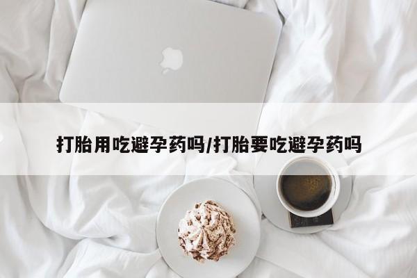 网上米索前列醇在线购买，打胎用吃避孕药吗/打胎要吃避孕药吗